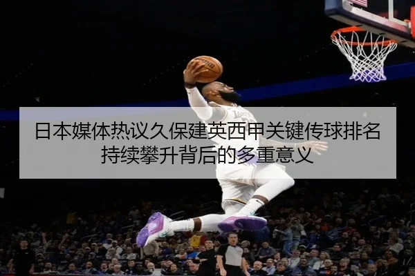 日本媒体热议久保建英西甲关键传球排名持续攀升背后的多重意义