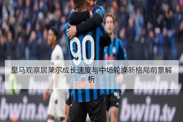 皇马观察居莱尔成长速度与中场轮换新格局前景解析