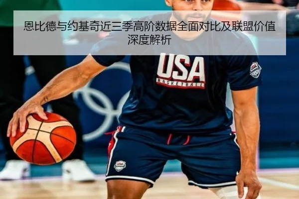 恩比德与约基奇近三季高阶数据全面对比及联盟价值深度解析