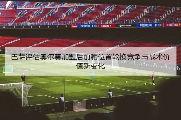 巴萨评估奥尔莫加盟后前腰位置轮换竞争与战术价值新变化