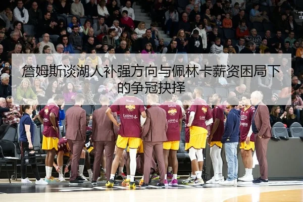 詹姆斯谈湖人补强方向与佩林卡薪资困局下的争冠抉择