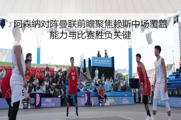 阿森纳对阵曼联前瞻聚焦赖斯中场覆盖能力与比赛胜负关键